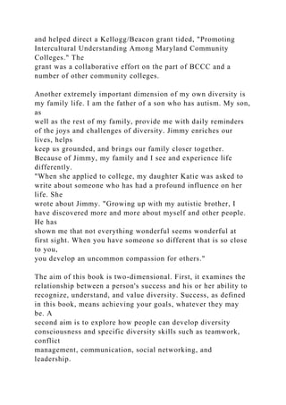 and helped direct a Kellogg/Beacon grant tided, "Promoting
Intercultural Understanding Among Maryland Community
Colleges." The
grant was a collaborative effort on the part of BCCC and a
number of other community colleges.
Another extremely important dimension of my own diversity is
my family life. I am the father of a son who has autism. My son,
as
well as the rest of my family, provide me with daily reminders
of the joys and challenges of diversity. Jimmy enriches our
lives, helps
keep us grounded, and brings our family closer together.
Because of Jimmy, my family and I see and experience life
differently.
"When she applied to college, my daughter Katie was asked to
write about someone who has had a profound influence on her
life. She
wrote about Jimmy. "Growing up with my autistic brother, I
have discovered more and more about myself and other people.
He has
shown me that not everything wonderful seems wonderful at
first sight. When you have someone so different that is so close
to you,
you develop an uncommon compassion for others."
The aim of this book is two-dimensional. First, it examines the
relationship between a person's success and his or her ability to
recognize, understand, and value diversity. Success, as defined
in this book, means achieving your goals, whatever they may
be. A
second aim is to explore how people can develop diversity
consciousness and specific diversity skills such as teamwork,
conflict
management, communication, social networking, and
leadership.
 