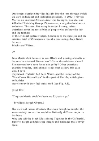 One recent example provides insight into the lens through which
we view individual and institutional racism. In 2012, Trayvon
Martin, an unarmed African-American teenager, was shot and
killed in Florida by George Zimmerman, a neighborhood watch
volunteer. The case, like many in recent history, raises
questions about the racial bias of people who enforce the law
and the fairness
of the criminal justice system. Reactions to the shooting and the
criminal trial of Zimmerman reveal a continuing, deep divide
between
Blacks and Whites.
79
Was Martin shot because he was Black and wearing a hoodie or
because he attacked Zimmerman? Given the evidence, should
Zimmerman have been found not guilty? Other questions
examine broader, institutional issues such as how this case
would have
played out if Martin had been White, and the impact of the
"Stand Your Ground Law" in this part of Florida, which gives
authorities
more leeway if they feel threatened (see Fig. 3.5).
[Text Box:
"Trayvon Martin could've been me 35 years ago."
--President Barack Obama.]
Our views of racism illustrate that even though we inhabit the
same society, we see the world in distinctly different ways. In
her book
Why Are All the Black Kids Sitting Together in the Cafeteria?,
Beverly Tatum compares the images and messages that convey
racial
 