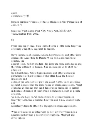 quite
competently."24
[Image caption: "Figure 3.5 Racial Divides in Our Perception of
Justice."]
Sources: Washington Post ABC News Poll, 2012; USA
Today/Gallup Poll, 2012.
80
From this experience, Tutu learned to be a little more forgiving
of others when they succumb to racism.
Have instances of sexism, racism, heterosexism, and other isms
decreased? According to Derald Wing Sue, a multicultural
scholar, the
answer is no. Rather, modern-day isms are more ambiguous and
therefore difficult to discern. Sue encourages us to shift our
attention
from Skinheads, White Supremacists, and other conscious
perpetrators of hate to people who often have the best of
intentions and
espouse the value of fair play and equal rights. Sue's extensive
research underscores the importance of microaggressions, "brief
everyday exchanges that send denigrating messages to certain
individuals because of their group membership, such as people
of color,
women, and LGBTs."25 In his book, Microaggressions in
Everyday Life, Sue describes how you and I may unknowingly
and
repeatedly degrade others by engaging in microaggressions.
When prejudice is coupled with power, diversity becomes a
negative rather than a positive for everyone. Mistrust and
divisiveness
 