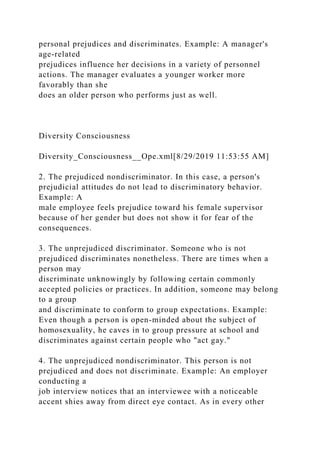 personal prejudices and discriminates. Example: A manager's
age-related
prejudices influence her decisions in a variety of personnel
actions. The manager evaluates a younger worker more
favorably than she
does an older person who performs just as well.
Diversity Consciousness
Diversity_Consciousness__Ope.xml[8/29/2019 11:53:55 AM]
2. The prejudiced nondiscriminator. In this case, a person's
prejudicial attitudes do not lead to discriminatory behavior.
Example: A
male employee feels prejudice toward his female supervisor
because of her gender but does not show it for fear of the
consequences.
3. The unprejudiced discriminator. Someone who is not
prejudiced discriminates nonetheless. There are times when a
person may
discriminate unknowingly by following certain commonly
accepted policies or practices. In addition, someone may belong
to a group
and discriminate to conform to group expectations. Example:
Even though a person is open-minded about the subject of
homosexuality, he caves in to group pressure at school and
discriminates against certain people who "act gay."
4. The unprejudiced nondiscriminator. This person is not
prejudiced and does not discriminate. Example: An employer
conducting a
job interview notices that an interviewee with a noticeable
accent shies away from direct eye contact. As in every other
 