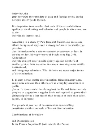 interview, the
employer puts the candidate at ease and focuses solely on the
person's ability to do the job.
It is important to remember that each of these combinations
applies to the thinking and behaviors of people in situations, not
to the
individuals themselves.]
According to a study by Pew Research Center, our racial and
ethnic background may exert a strong influence on whether we
perceive
discrimination to be a rare or common occurrence, at least in
the day-to-day life experiences of Blacks (see Fig. 3.6).
Although an
individual might discriminate openly against members of
another group, there are other instances involving more subtle,
institutional,
and intragroup behaviors. What follows are some major forms
of discrimination:
1. Blatant versus subtle discrimination. Discriminatory acts,
some more obvious than others, are an everyday occurrence in
public
places. In towns and cities throughout the United States, certain
people are stopped on a regular basis and required to prove their
citizenship for no other reason than because of their skin color,
accent, or surname.
The prevalent practice of harassment or name-calling
constitutes another example of blatant discrimination.
Combinations of Prejudice
and Discrimination
Is the Person Prejudiced? (Attitude) Is the Person
 