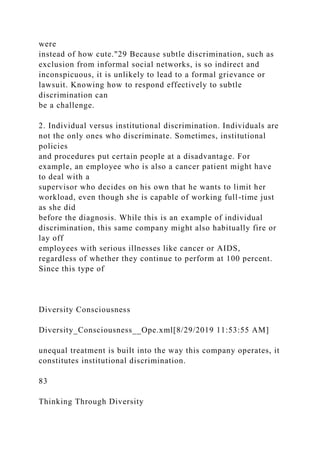 were
instead of how cute."29 Because subtle discrimination, such as
exclusion from informal social networks, is so indirect and
inconspicuous, it is unlikely to lead to a formal grievance or
lawsuit. Knowing how to respond effectively to subtle
discrimination can
be a challenge.
2. Individual versus institutional discrimination. Individuals are
not the only ones who discriminate. Sometimes, institutional
policies
and procedures put certain people at a disadvantage. For
example, an employee who is also a cancer patient might have
to deal with a
supervisor who decides on his own that he wants to limit her
workload, even though she is capable of working full-time just
as she did
before the diagnosis. While this is an example of individual
discrimination, this same company might also habitually fire or
lay off
employees with serious illnesses like cancer or AIDS,
regardless of whether they continue to perform at 100 percent.
Since this type of
Diversity Consciousness
Diversity_Consciousness__Ope.xml[8/29/2019 11:53:55 AM]
unequal treatment is built into the way this company operates, it
constitutes institutional discrimination.
83
Thinking Through Diversity
 