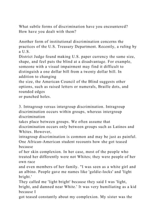 What subtle forms of discrimination have you encountered?
How have you dealt with them?
Another form of institutional discrimination concerns the
practices of the U.S. Treasury Department. Recently, a ruling by
a U.S.
District Judge found making U.S. paper currency the same size,
shape, and feel puts the blind at a disadvantage. For example,
someone with a visual impairment may find it difficult to
distinguish a one dollar bill from a twenty dollar bill. In
addition to changing
the size, the American Council of the Blind suggests other
options, such as raised letters or numerals, Braille dots, and
rounded edges
or punched holes.
3. Intragroup versus intergroup discrimination. Intragroup
discrimination occurs within groups, whereas intergroup
discrimination
takes place between groups. We often assume that
discrimination occurs only between groups such as Latinos and
Whites. However,
intragroup discrimination is common and may be just as painful.
One African-American student recounts how she got teased
because
of her skin complexion. In her case, most of the people who
treated her differently were not Whites; they were people of her
own race
and even members of her family. "I was seen as a white girl and
an albino. People gave me names like 'goldie-locks' and 'light
bright.'
They called me 'light bright' because they said I was 'light,
bright, and damned near White.' It was very humiliating as a kid
because I
got teased constantly about my complexion. My sister was the
 