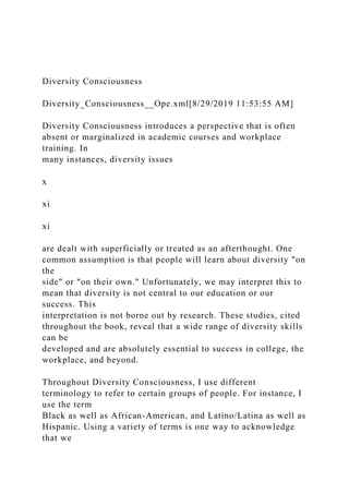 Diversity Consciousness
Diversity_Consciousness__Ope.xml[8/29/2019 11:53:55 AM]
Diversity Consciousness introduces a perspective that is often
absent or marginalized in academic courses and workplace
training. In
many instances, diversity issues
x
xi
xi
are dealt with superficially or treated as an afterthought. One
common assumption is that people will learn about diversity "on
the
side" or "on their own." Unfortunately, we may interpret this to
mean that diversity is not central to our education or our
success. This
interpretation is not borne out by research. These studies, cited
throughout the book, reveal that a wide range of diversity skills
can be
developed and are absolutely essential to success in college, the
workplace, and beyond.
Throughout Diversity Consciousness, I use different
terminology to refer to certain groups of people. For instance, I
use the term
Black as well as African-American, and Latino/Latina as well as
Hispanic. Using a variety of terms is one way to acknowledge
that we
 