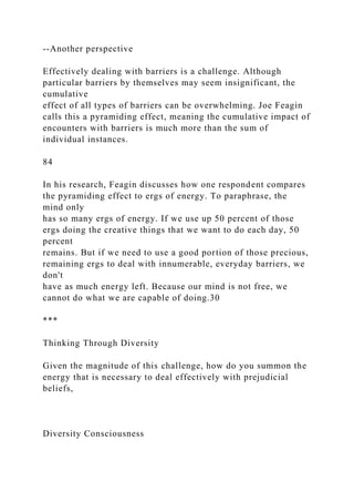 --Another perspective
Effectively dealing with barriers is a challenge. Although
particular barriers by themselves may seem insignificant, the
cumulative
effect of all types of barriers can be overwhelming. Joe Feagin
calls this a pyramiding effect, meaning the cumulative impact of
encounters with barriers is much more than the sum of
individual instances.
84
In his research, Feagin discusses how one respondent compares
the pyramiding effect to ergs of energy. To paraphrase, the
mind only
has so many ergs of energy. If we use up 50 percent of those
ergs doing the creative things that we want to do each day, 50
percent
remains. But if we need to use a good portion of those precious,
remaining ergs to deal with innumerable, everyday barriers, we
don't
have as much energy left. Because our mind is not free, we
cannot do what we are capable of doing.30
***
Thinking Through Diversity
Given the magnitude of this challenge, how do you summon the
energy that is necessary to deal effectively with prejudicial
beliefs,
Diversity Consciousness
 