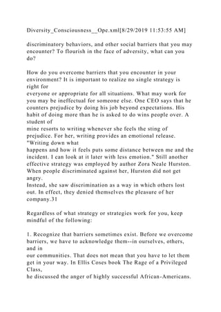Diversity_Consciousness__Ope.xml[8/29/2019 11:53:55 AM]
discriminatory behaviors, and other social barriers that you may
encounter? To flourish in the face of adversity, what can you
do?
How do you overcome barriers that you encounter in your
environment? It is important to realize no single strategy is
right for
everyone or appropriate for all situations. What may work for
you may be ineffectual for someone else. One CEO says that he
counters prejudice by doing his job beyond expectations. His
habit of doing more than he is asked to do wins people over. A
student of
mine resorts to writing whenever she feels the sting of
prejudice. For her, writing provides an emotional release.
"Writing down what
happens and how it feels puts some distance between me and the
incident. I can look at it later with less emotion." Still another
effective strategy was employed by author Zora Neale Hurston.
When people discriminated against her, Hurston did not get
angry.
Instead, she saw discrimination as a way in which others lost
out. In effect, they denied themselves the pleasure of her
company.31
Regardless of what strategy or strategies work for you, keep
mindful of the following:
1. Recognize that barriers sometimes exist. Before we overcome
barriers, we have to acknowledge them--in ourselves, others,
and in
our communities. That does not mean that you have to let them
get in your way. In Ellis Coses book The Rage of a Privileged
Class,
he discussed the anger of highly successful African-Americans.
 