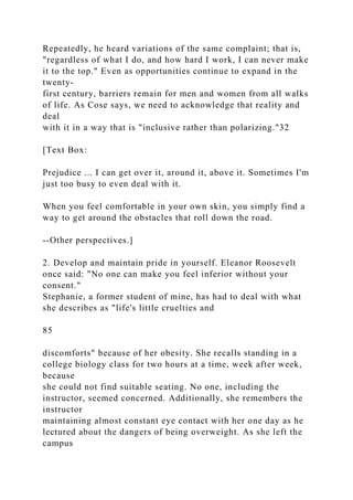 Repeatedly, he heard variations of the same complaint; that is,
"regardless of what I do, and how hard I work, I can never make
it to the top." Even as opportunities continue to expand in the
twenty-
first century, barriers remain for men and women from all walks
of life. As Cose says, we need to acknowledge that reality and
deal
with it in a way that is "inclusive rather than polarizing."32
[Text Box:
Prejudice ... I can get over it, around it, above it. Sometimes I'm
just too busy to even deal with it.
When you feel comfortable in your own skin, you simply find a
way to get around the obstacles that roll down the road.
--Other perspectives.]
2. Develop and maintain pride in yourself. Eleanor Roosevelt
once said: "No one can make you feel inferior without your
consent."
Stephanie, a former student of mine, has had to deal with what
she describes as "life's little cruelties and
85
discomforts" because of her obesity. She recalls standing in a
college biology class for two hours at a time, week after week,
because
she could not find suitable seating. No one, including the
instructor, seemed concerned. Additionally, she remembers the
instructor
maintaining almost constant eye contact with her one day as he
lectured about the dangers of being overweight. As she left the
campus
 