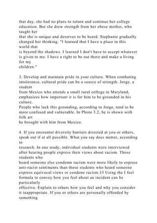 that day, she had no plans to return and continue her college
education. But she drew strength from her obese mother, who
taught her
that she is unique and deserves to be heard. Stephanie gradually
changed her thinking. "I learned that I have a place in this
world that
is beyond the shadows. I learned I don't have to accept whatever
is given to me. I have a right to be out there and make a living
for my
children."
3. Develop and maintain pride in your culture. When combating
intolerance, cultural pride can be a source of strength. Jorge, a
student
from Mexico who attends a small rural college in Maryland,
emphasizes how important it is for him to be grounded in his
culture.
People who lack this grounding, according to Jorge, tend to be
more confused and vulnerable. In Photo 3.2, he is shown with
folk art
he brought with him from Mexico.
4. If you encounter diversity barriers directed at you or others,
speak out if at all possible. What you say does matter, according
to
research. In one study, individual students were interviewed
after hearing people express their views about racism. Those
students who
heard someone else condemn racism were more likely to express
anti-racist sentiments than those students who heard someone
express equivocal views or condone racism.33 Using the I feel
formula to convey how you feel about an incident can be
particularly
effective. Explain to others how you feel and why you consider
it inappropriate. If you or others are personally offended by
something
 