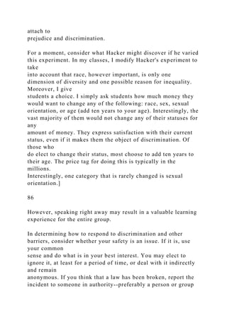 attach to
prejudice and discrimination.
For a moment, consider what Hacker might discover if he varied
this experiment. In my classes, I modify Hacker's experiment to
take
into account that race, however important, is only one
dimension of diversity and one possible reason for inequality.
Moreover, I give
students a choice. I simply ask students how much money they
would want to change any of the following: race, sex, sexual
orientation, or age (add ten years to your age). Interestingly, the
vast majority of them would not change any of their statuses for
any
amount of money. They express satisfaction with their current
status, even if it makes them the object of discrimination. Of
those who
do elect to change their status, most choose to add ten years to
their age. The price tag for doing this is typically in the
millions.
Interestingly, one category that is rarely changed is sexual
orientation.]
86
However, speaking right away may result in a valuable learning
experience for the entire group.
In determining how to respond to discrimination and other
barriers, consider whether your safety is an issue. If it is, use
your common
sense and do what is in your best interest. You may elect to
ignore it, at least for a period of time, or deal with it indirectly
and remain
anonymous. If you think that a law has been broken, report the
incident to someone in authority--preferably a person or group
 
