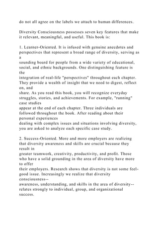do not all agree on the labels we attach to human differences.
Diversity Consciousness possesses seven key features that make
it relevant, meaningful, and useful. This book is:
1. Learner-Oriented. It is infused with genuine anecdotes and
perspectives that represent a broad range of diversity, serving as
a
sounding board for people from a wide variety of educational,
social, and ethnic backgrounds. One distinguishing feature is
the
integration of real-life "perspectives" throughout each chapter.
They provide a wealth of insight that we need to digest, reflect
on, and
share. As you read this book, you will recognize everyday
struggles, stories, and achievements. For example, "running"
case studies
appear at the end of each chapter. Three individuals are
followed throughout the book. After reading about their
personal experiences
dealing with complex issues and situations involving diversity,
you are asked to analyze each specific case study.
2. Success-Oriented. More and more employers are realizing
that diversity awareness and skills are crucial because they
result in
greater teamwork, creativity, productivity, and profit. Those
who have a solid grounding in the area of diversity have more
to offer
their employers. Research shows that diversity is not some feel-
good issue. Increasingly we realize that diversity
consciousness--
awareness, understanding, and skills in the area of diversity--
relates strongly to individual, group, and organizational
success.
 