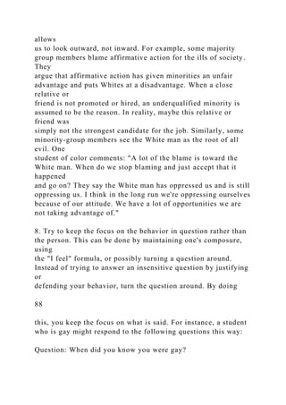 allows
us to look outward, not inward. For example, some majority
group members blame affirmative action for the ills of society.
They
argue that affirmative action has given minorities an unfair
advantage and puts Whites at a disadvantage. When a close
relative or
friend is not promoted or hired, an underqualified minority is
assumed to be the reason. In reality, maybe this relative or
friend was
simply not the strongest candidate for the job. Similarly, some
minority-group members see the White man as the root of all
evil. One
student of color comments: "A lot of the blame is toward the
White man. When do we stop blaming and just accept that it
happened
and go on? They say the White man has oppressed us and is still
oppressing us. I think in the long run we're oppressing ourselves
because of our attitude. We have a lot of opportunities we are
not taking advantage of."
8. Try to keep the focus on the behavior in question rather than
the person. This can be done by maintaining one's composure,
using
the "I feel" formula, or possibly turning a question around.
Instead of trying to answer an insensitive question by justifying
or
defending your behavior, turn the question around. By doing
88
this, you keep the focus on what is said. For instance, a student
who is gay might respond to the following questions this way:
Question: When did you know you were gay?
 