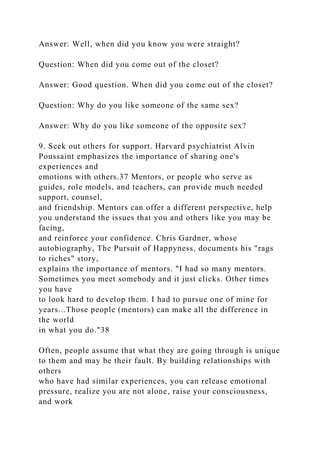 Answer: Well, when did you know you were straight?
Question: When did you come out of the closet?
Answer: Good question. When did you come out of the closet?
Question: Why do you like someone of the same sex?
Answer: Why do you like someone of the opposite sex?
9. Seek out others for support. Harvard psychiatrist Alvin
Poussaint emphasizes the importance of sharing one's
experiences and
emotions with others.37 Mentors, or people who serve as
guides, role models, and teachers, can provide much needed
support, counsel,
and friendship. Mentors can offer a different perspective, help
you understand the issues that you and others like you may be
facing,
and reinforce your confidence. Chris Gardner, whose
autobiography, The Pursuit of Happyness, documents his "rags
to riches" story,
explains the importance of mentors. "I had so many mentors.
Sometimes you meet somebody and it just clicks. Other times
you have
to look hard to develop them. I had to pursue one of mine for
years...Those people (mentors) can make all the difference in
the world
in what you do."38
Often, people assume that what they are going through is unique
to them and may be their fault. By building relationships with
others
who have had similar experiences, you can release emotional
pressure, realize you are not alone, raise your consciousness,
and work
 