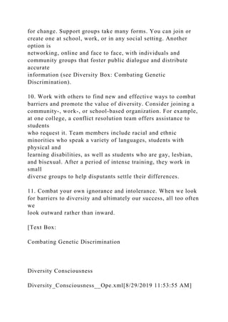 for change. Support groups take many forms. You can join or
create one at school, work, or in any social setting. Another
option is
networking, online and face to face, with individuals and
community groups that foster public dialogue and distribute
accurate
information (see Diversity Box: Combating Genetic
Discrimination).
10. Work with others to find new and effective ways to combat
barriers and promote the value of diversity. Consider joining a
community-, work-, or school-based organization. For example,
at one college, a conflict resolution team offers assistance to
students
who request it. Team members include racial and ethnic
minorities who speak a variety of languages, students with
physical and
learning disabilities, as well as students who are gay, lesbian,
and bisexual. After a period of intense training, they work in
small
diverse groups to help disputants settle their differences.
11. Combat your own ignorance and intolerance. When we look
for barriers to diversity and ultimately our success, all too often
we
look outward rather than inward.
[Text Box:
Combating Genetic Discrimination
Diversity Consciousness
Diversity_Consciousness__Ope.xml[8/29/2019 11:53:55 AM]
 
