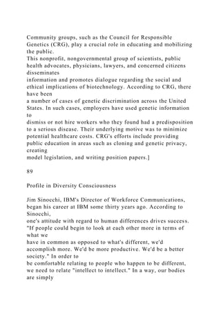Community groups, such as the Council for Responsible
Genetics (CRG), play a crucial role in educating and mobilizing
the public.
This nonprofit, nongovernmental group of scientists, public
health advocates, physicians, lawyers, and concerned citizens
disseminates
information and promotes dialogue regarding the social and
ethical implications of biotechnology. According to CRG, there
have been
a number of cases of genetic discrimination across the United
States. In such cases, employers have used genetic information
to
dismiss or not hire workers who they found had a predisposition
to a serious disease. Their underlying motive was to minimize
potential healthcare costs. CRG's efforts include providing
public education in areas such as cloning and genetic privacy,
creating
model legislation, and writing position papers.]
89
Profile in Diversity Consciousness
Jim Sinocchi, IBM's Director of Workforce Communications,
began his career at IBM some thirty years ago. According to
Sinocchi,
one's attitude with regard to human differences drives success.
"If people could begin to look at each other more in terms of
what we
have in common as opposed to what's different, we'd
accomplish more. We'd be more productive. We'd be a better
society." In order to
be comfortable relating to people who happen to be different,
we need to relate "intellect to intellect." In a way, our bodies
are simply
 