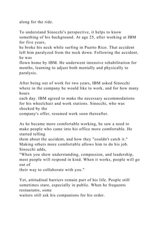 along for the ride.
To understand Sinocchi's perspective, it helps to know
something of his background. At age 25, after working at IBM
for five years,
he broke his neck while surfing in Puerto Rico. That accident
left him paralyzed from the neck down. Following the accident,
he was
flown home by IBM. He underwent intensive rehabilitation for
months, learning to adjust both mentally and physically to
paralysis.
After being out of work for two years, IBM asked Sinocchi
where in the company he would like to work, and for how many
hours
each day. IBM agreed to make the necessary accommodations
for his wheelchair and work stations. Sinocchi, who was
shocked by the
company's offer, resumed work soon thereafter.
As he became more comfortable working, he saw a need to
make people who came into his office more comfortable. He
started telling
them about the accident, and how they "couldn't catch it."
Making others more comfortable allows him to do his job.
Sinocchi adds,
"When you show understanding, compassion, and leadership,
most people will respond in kind. When it works, people will go
out of
their way to collaborate with you."
Yet, attitudinal barriers remain part of his life. People still
sometimes stare, especially in public. When he frequents
restaurants, some
waiters still ask his companions for his order.
 