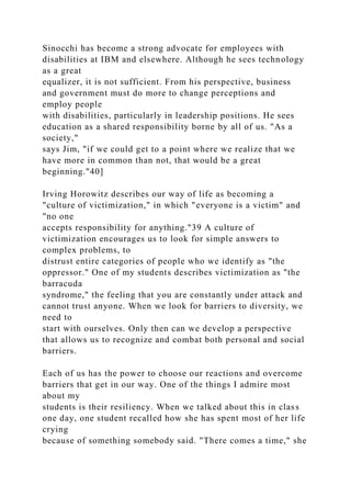 Sinocchi has become a strong advocate for employees with
disabilities at IBM and elsewhere. Although he sees technology
as a great
equalizer, it is not sufficient. From his perspective, business
and government must do more to change perceptions and
employ people
with disabilities, particularly in leadership positions. He sees
education as a shared responsibility borne by all of us. "As a
society,"
says Jim, "if we could get to a point where we realize that we
have more in common than not, that would be a great
beginning."40]
Irving Horowitz describes our way of life as becoming a
"culture of victimization," in which "everyone is a victim" and
"no one
accepts responsibility for anything."39 A culture of
victimization encourages us to look for simple answers to
complex problems, to
distrust entire categories of people who we identify as "the
oppressor." One of my students describes victimization as "the
barracuda
syndrome," the feeling that you are constantly under attack and
cannot trust anyone. When we look for barriers to diversity, we
need to
start with ourselves. Only then can we develop a perspective
that allows us to recognize and combat both personal and social
barriers.
Each of us has the power to choose our reactions and overcome
barriers that get in our way. One of the things I admire most
about my
students is their resiliency. When we talked about this in class
one day, one student recalled how she has spent most of her life
crying
because of something somebody said. "There comes a time," she
 