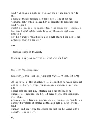 said, "when you simply have to stop crying and move on." In
the
course of the discussion, someone else talked about her
"survival kit." When I asked her to describe its contents, she
said, "a large
sketching pad, colored pencils, free year-round movie passes, a
full-sized notebook to write down my thoughts each day,
uplifting
self-help and spiritual books, and a cell phone I can use to call
or text supportive people."
***
Thinking Through Diversity
If we open up your survival kit, what will we find?
Diversity Consciousness
Diversity_Consciousness__Ope.xml[8/29/2019 11:53:55 AM]
At the outset of this chapter, we distinguished between personal
and social barriers. Then, we examined a number of personal
and
social barriers that may interfere with our ability to be
successful. These include limited perceptions, ethnocentrism,
stereotypes,
prejudice, prejudice plus power, and discrimination. Finally, we
explored a variety of strategies that can help us acknowledge,
find
support, and overcome those barriers that can be found within
ourselves and society.
90
 