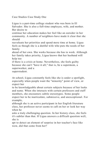 Case Studies Case Study One
Ligua is a part-time college student who was born in El
Salvador. She is also a full-time employee, wife, and mother.
Her desire to
continue her education makes her feel like an outsider in her
community. A number of neighbors have made it clear that she
should
reevaluate her priorities and spend more time at home. Ligua
feels as though she is a dutiful wife who puts the needs of her
family
ahead of her own. She works because she has to work. Although
her family takes priority, Ligua knows that her husband will
help too
if there is a crisis at home. Nevertheless, she feels guilty
because she can't "have it all," that is, be a supermom, a
superworker, and a
superstudent.
At school, Ligua constantly feels like she is under a spotlight,
especially when people want the "minority" point of view, or
expect her
to be knowledgeable about certain subjects because of her looks
and name. When she interacts with certain professors and staff
members, she encounters subtle stereotypes. Some people
expect her to be inarticulate, submissive, and unexceptional. For
example,
although she is an active participant in her English literature
class, her professor never seems to call on her or look her way
when he
asks a truly challenging question. In her history class, she feels
it's subtler than that. If Ligua answers a difficult question well,
she is
apt to detect an element of surprise in her teacher's face like
wow, did that come from her?
 