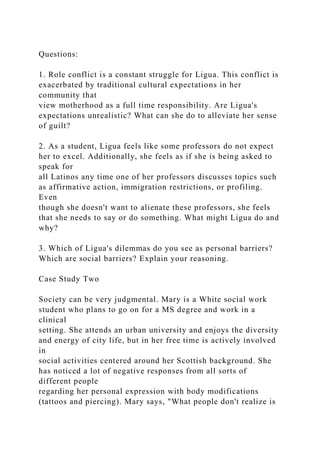 Questions:
1. Role conflict is a constant struggle for Ligua. This conflict is
exacerbated by traditional cultural expectations in her
community that
view motherhood as a full time responsibility. Are Ligua's
expectations unrealistic? What can she do to alleviate her sense
of guilt?
2. As a student, Ligua feels like some professors do not expect
her to excel. Additionally, she feels as if she is being asked to
speak for
all Latinos any time one of her professors discusses topics such
as affirmative action, immigration restrictions, or profiling.
Even
though she doesn't want to alienate these professors, she feels
that she needs to say or do something. What might Ligua do and
why?
3. Which of Ligua's dilemmas do you see as personal barriers?
Which are social barriers? Explain your reasoning.
Case Study Two
Society can be very judgmental. Mary is a White social work
student who plans to go on for a MS degree and work in a
clinical
setting. She attends an urban university and enjoys the diversity
and energy of city life, but in her free time is actively involved
in
social activities centered around her Scottish background. She
has noticed a lot of negative responses from all sorts of
different people
regarding her personal expression with body modifications
(tattoos and piercing). Mary says, "What people don't realize is
 