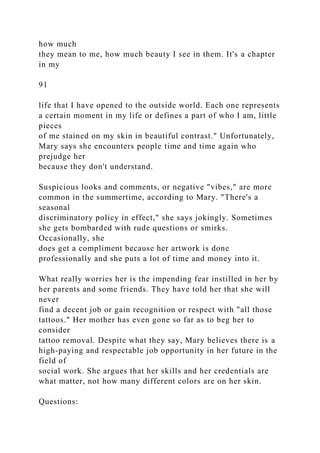 how much
they mean to me, how much beauty I see in them. It's a chapter
in my
91
life that I have opened to the outside world. Each one represents
a certain moment in my life or defines a part of who I am, little
pieces
of me stained on my skin in beautiful contrast." Unfortunately,
Mary says she encounters people time and time again who
prejudge her
because they don't understand.
Suspicious looks and comments, or negative "vibes," are more
common in the summertime, according to Mary. "There's a
seasonal
discriminatory policy in effect," she says jokingly. Sometimes
she gets bombarded with rude questions or smirks.
Occasionally, she
does get a compliment because her artwork is done
professionally and she puts a lot of time and money into it.
What really worries her is the impending fear instilled in her by
her parents and some friends. They have told her that she will
never
find a decent job or gain recognition or respect with "all those
tattoos." Her mother has even gone so far as to beg her to
consider
tattoo removal. Despite what they say, Mary believes there is a
high-paying and respectable job opportunity in her future in the
field of
social work. She argues that her skills and her credentials are
what matter, not how many different colors are on her skin.
Questions:
 
