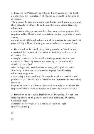 3. Focused on Personal Growth and Empowerment. The book
emphasizes the importance of educating oneself in the area of
diversity.
The process begins with one's own background and culture and
then extends to others. In addition, the book views diversity
education
as a never-ending process rather than an event--a process that
requires self-reflection and evaluation, patience, practice, and a
strong
commitment. Although education of this nature is hard work, it
pays off regardless of who you are or where you come from.
4. Grounded in Research. A growing number of studies have
examined the impact of education or training in the area of
diversity. For
example, research indicates that college students who are
exposed to diversity issues are more apt to be culturally
sensitive, satisfied
with college life, and develop an array of cognitive skills.
Similarly, a number of companies report that diversity
education programs
are making a measurable difference in worker creativity and
productivity. These kinds of studies are important because they
move us
beyond anecdotal evidence. Research can help us evaluate the
impact of educational strategies and specific diversity skills.
5. Based on an Inclusive Definition of Diversity. Rather than
limiting diversity to gender, race, and ethnicity, Diversity
Consciousness
examines differences of all kinds, as well as their
interrelationships.
xii
xii
 