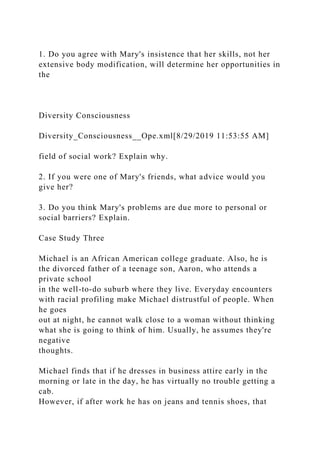1. Do you agree with Mary's insistence that her skills, not her
extensive body modification, will determine her opportunities in
the
Diversity Consciousness
Diversity_Consciousness__Ope.xml[8/29/2019 11:53:55 AM]
field of social work? Explain why.
2. If you were one of Mary's friends, what advice would you
give her?
3. Do you think Mary's problems are due more to personal or
social barriers? Explain.
Case Study Three
Michael is an African American college graduate. Also, he is
the divorced father of a teenage son, Aaron, who attends a
private school
in the well-to-do suburb where they live. Everyday encounters
with racial profiling make Michael distrustful of people. When
he goes
out at night, he cannot walk close to a woman without thinking
what she is going to think of him. Usually, he assumes they're
negative
thoughts.
Michael finds that if he dresses in business attire early in the
morning or late in the day, he has virtually no trouble getting a
cab.
However, if after work he has on jeans and tennis shoes, that
 