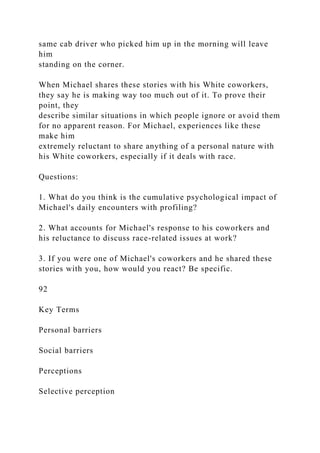 same cab driver who picked him up in the morning will leave
him
standing on the corner.
When Michael shares these stories with his White coworkers,
they say he is making way too much out of it. To prove their
point, they
describe similar situations in which people ignore or avoid them
for no apparent reason. For Michael, experiences like these
make him
extremely reluctant to share anything of a personal nature with
his White coworkers, especially if it deals with race.
Questions:
1. What do you think is the cumulative psychological impact of
Michael's daily encounters with profiling?
2. What accounts for Michael's response to his coworkers and
his reluctance to discuss race-related issues at work?
3. If you were one of Michael's coworkers and he shared these
stories with you, how would you react? Be specific.
92
Key Terms
Personal barriers
Social barriers
Perceptions
Selective perception
 