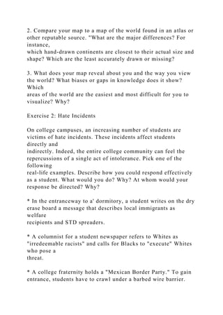 2. Compare your map to a map of the world found in an atlas or
other reputable source. "What are the major differences? For
instance,
which hand-drawn continents are closest to their actual size and
shape? Which are the least accurately drawn or missing?
3. What does your map reveal about you and the way you view
the world? What biases or gaps in knowledge does it show?
Which
areas of the world are the easiest and most difficult for you to
visualize? Why?
Exercise 2: Hate Incidents
On college campuses, an increasing number of students are
victims of hate incidents. These incidents affect students
directly and
indirectly. Indeed, the entire college community can feel the
repercussions of a single act of intolerance. Pick one of the
following
real-life examples. Describe how you could respond effectively
as a student. What would you do? Why? At whom would your
response be directed? Why?
* In the entranceway to a' dormitory, a student writes on the dry
erase board a message that describes local immigrants as
welfare
recipients and STD spreaders.
* A columnist for a student newspaper refers to Whites as
"irredeemable racists" and calls for Blacks to "execute" Whites
who pose a
threat.
* A college fraternity holds a "Mexican Border Party." To gain
entrance, students have to crawl under a barbed wire barrier.
 