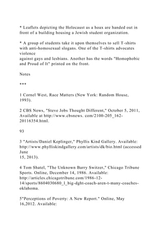 * Leaflets depicting the Holocaust as a hoax are handed out in
front of a building housing a Jewish student organization.
* A group of students take it upon themselves to sell T-shirts
with anti-homosexual slogans. One of the T-shirts advocates
violence
against gays and lesbians. Another has the words "Homophobic
and Proud of It" printed on the front.
Notes
***
1 Cornel West, Race Matters (New York: Random House,
1993).
2 CBS News, "Steve Jobs Thought Different," October 5, 2011,
Available at http://www.cbsnews. com/2100-205_162-
20116354.html.
93
3 "Artists/Daniel Keplinger," Phyllis Kind Gallery. Available:
http://www.phylliskindgallery.com/artists/dk/bio.html (accessed
June
15, 2013).
4 Tom Shatel, "The Unknown Barry Switzer," Chicago Tribune
Sports. Online, December 14, 1986. Available:
http://articles.chicagotribune.com/1986-12-
14/sports/8604030680_l_big-dght-coach-aren-t-many-coaches-
oklahoma.
5"Perceptions of Poverty: A New Report." Online, May
16,2012. Available:
 