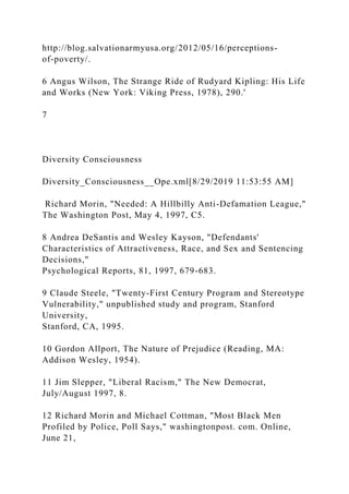 http://blog.salvationarmyusa.org/2012/05/16/perceptions-
of-poverty/.
6 Angus Wilson, The Strange Ride of Rudyard Kipling: His Life
and Works (New York: Viking Press, 1978), 290.'
7
Diversity Consciousness
Diversity_Consciousness__Ope.xml[8/29/2019 11:53:55 AM]
Richard Morin, "Needed: A Hillbilly Anti-Defamation League,"
The Washington Post, May 4, 1997, C5.
8 Andrea DeSantis and Wesley Kayson, "Defendants'
Characteristics of Attractiveness, Race, and Sex and Sentencing
Decisions,"
Psychological Reports, 81, 1997, 679-683.
9 Claude Steele, "Twenty-First Century Program and Stereotype
Vulnerability," unpublished study and program, Stanford
University,
Stanford, CA, 1995.
10 Gordon Allport, The Nature of Prejudice (Reading, MA:
Addison Wesley, 1954).
11 Jim Slepper, "Liberal Racism," The New Democrat,
July/August 1997, 8.
12 Richard Morin and Michael Cottman, "Most Black Men
Profiled by Police, Poll Says," washingtonpost. com. Online,
June 21,
 