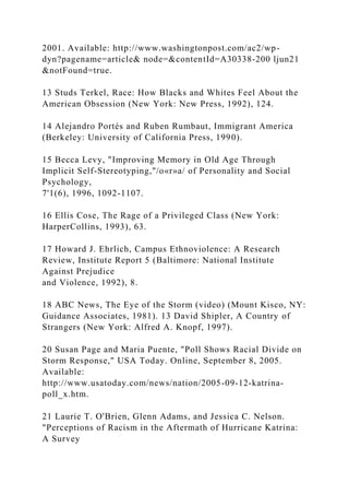 2001. Available: http://www.washingtonpost.com/ac2/wp-
dyn?pagename=article& node=&contentId=A30338-200 ljun21
&notFound=true.
13 Studs Terkel, Race: How Blacks and Whites Feel About the
American Obsession (New York: New Press, 1992), 124.
14 Alejandro Portés and Ruben Rumbaut, Immigrant America
(Berkeley: University of California Press, 1990).
15 Becca Levy, "Improving Memory in Old Age Through
Implicit Self-Stereotyping,"/o«r»a/ of Personality and Social
Psychology,
7'1(6), 1996, 1092-1107.
16 Ellis Cose, The Rage of a Privileged Class (New York:
HarperCollins, 1993), 63.
17 Howard J. Ehrlich, Campus Ethnoviolence: A Research
Review, Institute Report 5 (Baltimore: National Institute
Against Prejudice
and Violence, 1992), 8.
18 ABC News, The Eye of the Storm (video) (Mount Kisco, NY:
Guidance Associates, 1981). 13 David Shipler, A Country of
Strangers (New York: Alfred A. Knopf, 1997).
20 Susan Page and Maria Puente, "Poll Shows Racial Divide on
Storm Response," USA Today. Online, September 8, 2005.
Available:
http://www.usatoday.com/news/nation/2005-09-12-katrina-
poll_x.htm.
21 Laurie T. O'Brien, Glenn Adams, and Jessica C. Nelson.
"Perceptions of Racism in the Aftermath of Hurricane Katrina:
A Survey
 
