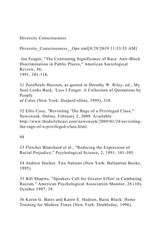 Diversity Consciousness
Diversity_Consciousness__Ope.xml[8/29/2019 11:53:55 AM]
Joe Feagin, "The Continuing Significance of Race: Anti-Black
Discrimination in Public Places," American Sociological
Review, 56,
1991, 101-116.
31 ZoraNeale Hurston, as quoted in Dorothy W. Riley, ed., My
Soul Looks Back, 'Less I Forget: A Collection of Quotations by
People
of Color (New York: HarperCollins, 1995), 318.
32 Ellis Cose, "Revisiting 'The Rage of a Privileged Class,'"
Newsweek. Online, February 2, 2009. Available:
http://www.thedailybeast.com/newsweek/2009/01/24/revisiting-
the-rage-of-a-privileged-class.html.
94
33 Fletcher Blanchard et al., "Reducing the Expression of
Racial Prejudice," Psychological Science, 2, 1991, 101-105.
34 Andrew Hacker, Two Nations (New York: Ballantine Books,
1995).
35 Bill Shapiro, "Speakers Call for Greater Effort in Combating
Racism," American Psychological Association Monitor, 28 (10),
October 1997, 39.
36 Karen G. Bates and Karen E. Hudson, Basic Black: Home
Training for Modern Times (New York: Doubleday, 1996).
 