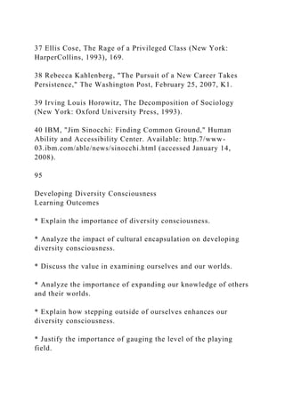 37 Ellis Cose, The Rage of a Privileged Class (New York:
HarperCollins, 1993), 169.
38 Rebecca Kahlenberg, "The Pursuit of a New Career Takes
Persistence," The Washington Post, February 25, 2007, K1.
39 Irving Louis Horowitz, The Decomposition of Sociology
(New York: Oxford University Press, 1993).
40 IBM, "Jim Sinocchi: Finding Common Ground," Human
Ability and Accessibility Center. Available: http.7/www-
03.ibm.com/able/news/sinocchi.html (accessed January 14,
2008).
95
Developing Diversity Consciousness
Learning Outcomes
* Explain the importance of diversity consciousness.
* Analyze the impact of cultural encapsulation on developing
diversity consciousness.
* Discuss the value in examining ourselves and our worlds.
* Analyze the importance of expanding our knowledge of others
and their worlds.
* Explain how stepping outside of ourselves enhances our
diversity consciousness.
* Justify the importance of gauging the level of the playing
field.
 