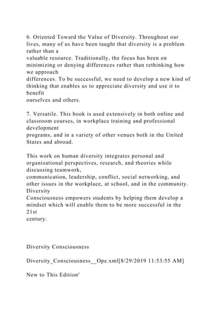 6. Oriented Toward the Value of Diversity. Throughout our
lives, many of us have been taught that diversity is a problem
rather than a
valuable resource. Traditionally, the focus has been on
minimizing or denying differences rather than rethinking how
we approach
differences. To be successful, we need to develop a new kind of
thinking that enables us to appreciate diversity and use it to
benefit
ourselves and others.
7. Versatile. This book is used extensively in both online and
classroom courses, in workplace training and professional
development
programs, and in a variety of other venues both in the United
States and abroad.
This work on human diversity integrates personal and
organizational perspectives, research, and theories while
discussing teamwork,
communication, leadership, conflict, social networking, and
other issues in the workplace, at school, and in the community.
Diversity
Consciousness empowers students by helping them develop a
mindset which will enable them to be more successful in the
21st
century.
Diversity Consciousness
Diversity_Consciousness__Ope.xml[8/29/2019 11:53:55 AM]
New to This Edition'
 