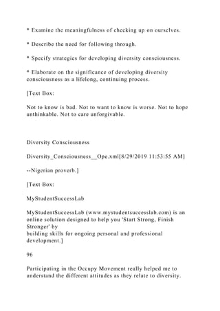 * Examine the meaningfulness of checking up on ourselves.
* Describe the need for following through.
* Specify strategies for developing diversity consciousness.
* Elaborate on the significance of developing diversity
consciousness as a lifelong, continuing process.
[Text Box:
Not to know is bad. Not to want to know is worse. Not to hope
unthinkable. Not to care unforgivable.
Diversity Consciousness
Diversity_Consciousness__Ope.xml[8/29/2019 11:53:55 AM]
--Nigerian proverb.]
[Text Box:
MyStudentSuccessLab
MyStudentSuccessLab (www.mystudentsuccesslab.com) is an
online solution designed to help you 'Start Strong, Finish
Stronger' by
building skills for ongoing personal and professional
development.]
96
Participating in the Occupy Movement really helped me to
understand the different attitudes as they relate to diversity.
 