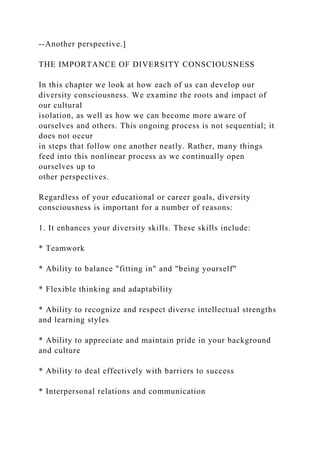 --Another perspective.]
THE IMPORTANCE OF DIVERSITY CONSCIOUSNESS
In this chapter we look at how each of us can develop our
diversity consciousness. We examine the roots and impact of
our cultural
isolation, as well as how we can become more aware of
ourselves and others. This ongoing process is not sequential; it
does not occur
in steps that follow one another neatly. Rather, many things
feed into this nonlinear process as we continually open
ourselves up to
other perspectives.
Regardless of your educational or career goals, diversity
consciousness is important for a number of reasons:
1. It enhances your diversity skills. These skills include:
* Teamwork
* Ability to balance "fitting in" and "being yourself"
* Flexible thinking and adaptability
* Ability to recognize and respect diverse intellectual strengths
and learning styles
* Ability to appreciate and maintain pride in your background
and culture
* Ability to deal effectively with barriers to success
* Interpersonal relations and communication
 