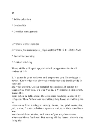 97
* Self-evaluation
* Leadership
* Conflict management
Diversity Consciousness
Diversity_Consciousness__Ope.xml[8/29/2019 11:53:55 AM]
* Social Networking
* Critical thinking
These skills will open up your mind to opportunities in all
realms of life.
2. It expands your horizons and empowers you. Knowledge is
power. Knowledge can give you confidence and instill pride in
yourself
and your culture. Unlike material possessions, it cannot be
taken away from you. Vu Due Vuong, a Vietnamese immigrant,
makes this
point when he talks about the economic hardships endured by
refugees. They "often lose everything they have; everything can
be
taken away from a refugee: money, house, car, gold, souvenirs,
job, status, friends, relatives, spouses, and even their own lives.
You
have heard these stories, and some of you may have even
witnessed them firsthand. But among all the losses, there is one
thing that
 