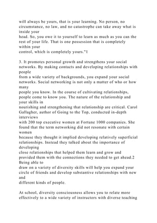 will always be yours, that is your learning. No person, no
circumstance, no law, and no catastrophe can take away what is
inside your
head. So, you owe it to yourself to learn as much as you can the
rest of your life. That is one possession that is completely
within your
control, which is completely yours."1
3. It promotes personal growth and strengthens your social
networks. By making contacts and developing relationships with
people
from a wide variety of backgrounds, you expand your social
networks. Social networking is not only a matter of who or how
many
people you know. In the course of cultivating relationships,
people come to know you. The nature of the relationship and
your skills in
nourishing and strengthening that relationship are critical. Carol
Gallagher, author of Going to the Top, conducted in-depth
interviews
with 200 top executive women at Fortune 1000 companies. She
found that the term networking did not resonate with certain
women
because they thought it implied developing relatively superficial
relationships. Instead they talked about the importance of
developing
close relationships that helped them learn and grow and
provided them with the connections they needed to get ahead.2
Being able to
draw on a variety of diversity skills will help you expand your
circle of friends and develop substantive relationships with new
and
different kinds of people.
At school, diversity consciousness allows you to relate more
effectively to a wide variety of instructors with diverse teaching
 