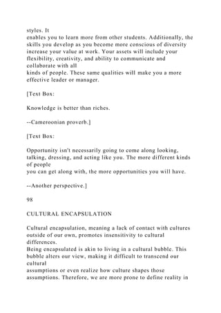 styles. It
enables you to learn more from other students. Additionally, the
skills you develop as you become more conscious of diversity
increase your value at work. Your assets will include your
flexibility, creativity, and ability to communicate and
collaborate with all
kinds of people. These same qualities will make you a more
effective leader or manager.
[Text Box:
Knowledge is better than riches.
--Cameroonian proverb.]
[Text Box:
Opportunity isn't necessarily going to come along looking,
talking, dressing, and acting like you. The more different kinds
of people
you can get along with, the more opportunities you will have.
--Another perspective.]
98
CULTURAL ENCAPSULATION
Cultural encapsulation, meaning a lack of contact with cultures
outside of our own, promotes insensitivity to cultural
differences.
Being encapsulated is akin to living in a cultural bubble. This
bubble alters our view, making it difficult to transcend our
cultural
assumptions or even realize how culture shapes those
assumptions. Therefore, we are more prone to define reality in
 