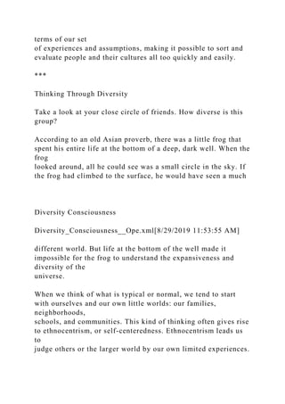 terms of our set
of experiences and assumptions, making it possible to sort and
evaluate people and their cultures all too quickly and easily.
***
Thinking Through Diversity
Take a look at your close circle of friends. How diverse is this
group?
According to an old Asian proverb, there was a little frog that
spent his entire life at the bottom of a deep, dark well. When the
frog
looked around, all he could see was a small circle in the sky. If
the frog had climbed to the surface, he would have seen a much
Diversity Consciousness
Diversity_Consciousness__Ope.xml[8/29/2019 11:53:55 AM]
different world. But life at the bottom of the well made it
impossible for the frog to understand the expansiveness and
diversity of the
universe.
When we think of what is typical or normal, we tend to start
with ourselves and our own little worlds: our families,
neighborhoods,
schools, and communities. This kind of thinking often gives rise
to ethnocentrism, or self-centeredness. Ethnocentrism leads us
to
judge others or the larger world by our own limited experiences.
 