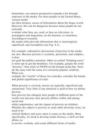 Sometimes, our narrow perspective expands a bit through
exposure to the media. For most people in the United States,
various media
are their primary source of information about the larger world.
However, this can be dangerous because many people do not
critically
evaluate what they see, read, or hear on television, in
newspapers and magazines, on the Internet, or elsewhere.
According to research,
the media often provide information that is stereotypical,
superficial, and incomplete (see Fig. 4.1).
For example, substantive discussions of poverty in the media
are rare. Because poverty is systemic, persistent, and complex,
it does
not grab the publics attention. Other so-called "breaking news"
is more apt to get the headlines. For example, google the word
"poverty," then click on NEWS on the Google menu bar. Next,
do the same with the name of a currently popular celebrity.
When you
compare the "results" of these two searches, consider the human
and global significance of each.
When poverty is covered, stories are typically superficial and
sensational. Very little if any attention is paid to how we define
poverty,
how poverty has changed, how people in different parts of the
world view poverty, how poverty differs within and among
racial and
ethnic populations, and the impact of poverty on children.
Whether the subject is poverty or some other diversity issue, we
need to be
critical thinkers and users when it comes to the media. More
specifically, we need to develop media literacy, a skill set that
allows us
to access, evaluate, and create different forms of media.
 