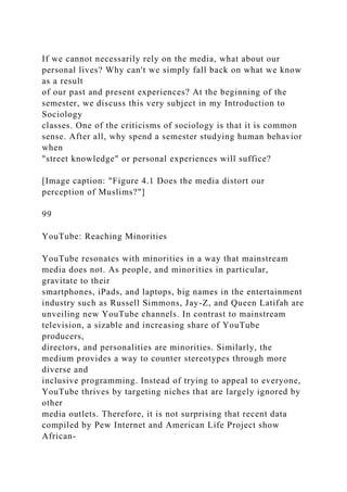 If we cannot necessarily rely on the media, what about our
personal lives? Why can't we simply fall back on what we know
as a result
of our past and present experiences? At the beginning of the
semester, we discuss this very subject in my Introduction to
Sociology
classes. One of the criticisms of sociology is that it is common
sense. After all, why spend a semester studying human behavior
when
"street knowledge" or personal experiences will suffice?
[Image caption: "Figure 4.1 Does the media distort our
perception of Muslims?"]
99
YouTube: Reaching Minorities
YouTube resonates with minorities in a way that mainstream
media does not. As people, and minorities in particular,
gravitate to their
smartphones, iPads, and laptops, big names in the entertainment
industry such as Russell Simmons, Jay-Z, and Queen Latifah are
unveiling new YouTube channels. In contrast to mainstream
television, a sizable and increasing share of YouTube
producers,
directors, and personalities are minorities. Similarly, the
medium provides a way to counter stereotypes through more
diverse and
inclusive programming. Instead of trying to appeal to everyone,
YouTube thrives by targeting niches that are largely ignored by
other
media outlets. Therefore, it is not surprising that recent data
compiled by Pew Internet and American Life Project show
African-
 