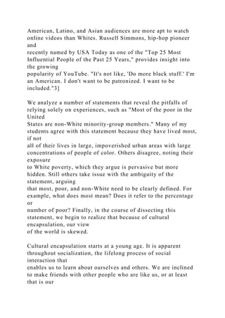 American, Latino, and Asian audiences are more apt to watch
online videos than Whites. Russell Simmons, hip-hop pioneer
and
recently named by USA Today as one of the "Top 25 Most
Influential People of the Past 25 Years," provides insight into
the growing
popularity of YouTube. "It's not like, 'Do more black stuff.' I'm
an American. I don't want to be patronized. I want to be
included."3]
We analyze a number of statements that reveal the pitfalls of
relying solely on experiences, such as "Most of the poor in the
United
States are non-White minority-group members." Many of my
students agree with this statement because they have lived most,
if not
all of their lives in large, impoverished urban areas with large
concentrations of people of color. Others disagree, noting their
exposure
to White poverty, which they argue is pervasive but more
hidden. Still others take issue with the ambiguity of the
statement, arguing
that most, poor, and non-White need to be clearly defined. For
example, what does most mean? Does it refer to the percentage
or
number of poor? Finally, in the course of dissecting this
statement, we begin to realize that because of cultural
encapsulation, our view
of the world is skewed.
Cultural encapsulation starts at a young age. It is apparent
throughout socialization, the lifelong process of social
interaction that
enables us to learn about ourselves and others. We are inclined
to make friends with other people who are like us, or at least
that is our
 