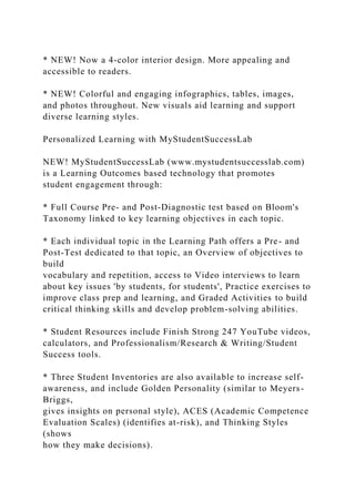 * NEW! Now a 4-color interior design. More appealing and
accessible to readers.
* NEW! Colorful and engaging infographics, tables, images,
and photos throughout. New visuals aid learning and support
diverse learning styles.
Personalized Learning with MyStudentSuccessLab
NEW! MyStudentSuccessLab (www.mystudentsuccesslab.com)
is a Learning Outcomes based technology that promotes
student engagement through:
* Full Course Pre- and Post-Diagnostic test based on Bloom's
Taxonomy linked to key learning objectives in each topic.
* Each individual topic in the Learning Path offers a Pre- and
Post-Test dedicated to that topic, an Overview of objectives to
build
vocabulary and repetition, access to Video interviews to learn
about key issues 'by students, for students', Practice exercises to
improve class prep and learning, and Graded Activities to build
critical thinking skills and develop problem-solving abilities.
* Student Resources include Finish Strong 247 YouTube videos,
calculators, and Professionalism/Research & Writing/Student
Success tools.
* Three Student Inventories are also available to increase self-
awareness, and include Golden Personality (similar to Meyers-
Briggs,
gives insights on personal style), ACES (Academic Competence
Evaluation Scales) (identifies at-risk), and Thinking Styles
(shows
how they make decisions).
 