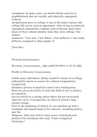 assumption. In many cases, we attend schools and live in
neighborhoods that are racially and ethnically segregated.
Cultural
encapsulation prior to college is one of the major reasons why
college life can be such an adjustment. After living in relatively
segregated communities, students tend to become much more
aware of their cultural identity when they enter college. One
student
comments: "Like now, I feel White. I feel different. I feel really
different compared to other people."4
[Text Box:
Diversity Consciousness
Diversity_Consciousness__Ope.xml[8/29/2019 11:53:55 AM]
Profile in Diversity Consciousness
Unlike many individuals, Danny Leydorf's choice of a college
reflected his desire to counter his cultural encapsulation.
Leydorf had
attended a private evangelical school since kindergarten.
However, given his desire to enter the field of law or politics,
he wanted to
test his beliefs in a setting where others did not necessarily
share his views. Consequently, he chose to attend a large
secular college.
Prior to the beginning of school, he was matched up with a
roommate who shared many of his interests, including politics
and The
Simpsons. Only later did he come across a Facebook.com
profile of his roommate that read, "I hate evangelical
Christians."
 