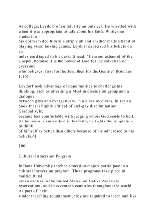 At college, Leydorf often felt like an outsider. He wrestled with
when it was appropriate to talk about his faith. While one
student in
his dorm invited him to a strip club and another made a habit of
playing video boxing games, Leydorf expressed his beliefs on
an
index card taped to his desk. It read, "I am not ashamed of the
Gospel, because it is the power of God for the salvation of
everyone
who believes: first for the Jew, then for the Gentile" (Romans
1:16).
Leydorf took advantage of opportunities to challenge his
thinking, such as attending a Muslim discussion group and a
dialogue
between gays and evangelicals. In a class on civics, he read a
book that is highly critical of anti-gay discrimination.
Gradually, he
became less comfortable with judging whom God sends to hell.
As he remains entrenched in his faith, he fights the temptation
to think
of himself as better than others because of his adherence to his
beliefs.6]
100
Cultural Immersion Program
Indiana University teacher education majors participate in a
cultural immersion program. These programs take place in
multicultural
urban centers in the United States, on Native American
reservations, and in seventeen countries throughout the world.
As part of their
student teaching requirement, they are required to teach and live
 