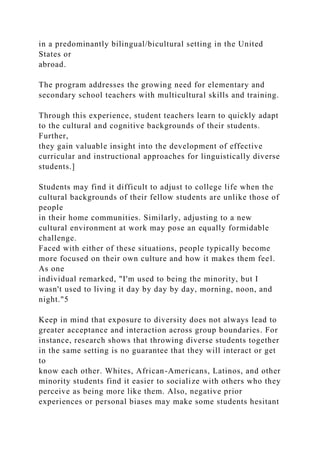 in a predominantly bilingual/bicultural setting in the United
States or
abroad.
The program addresses the growing need for elementary and
secondary school teachers with multicultural skills and training.
Through this experience, student teachers learn to quickly adapt
to the cultural and cognitive backgrounds of their students.
Further,
they gain valuable insight into the development of effective
curricular and instructional approaches for linguistically diverse
students.]
Students may find it difficult to adjust to college life when the
cultural backgrounds of their fellow students are unlike those of
people
in their home communities. Similarly, adjusting to a new
cultural environment at work may pose an equally formidable
challenge.
Faced with either of these situations, people typically become
more focused on their own culture and how it makes them feel.
As one
individual remarked, "I'm used to being the minority, but I
wasn't used to living it day by day by day, morning, noon, and
night."5
Keep in mind that exposure to diversity does not always lead to
greater acceptance and interaction across group boundaries. For
instance, research shows that throwing diverse students together
in the same setting is no guarantee that they will interact or get
to
know each other. Whites, African-Americans, Latinos, and other
minority students find it easier to socialize with others who they
perceive as being more like them. Also, negative prior
experiences or personal biases may make some students hesitant
 