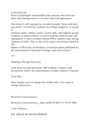 to develop any
kind of meaningful relationship with someone who does not
share their background or even their physical appearance.
This kind of self-segregation, in which people "keep with their
own kind," is relatively common on college campuses. It occurs
in
residence halls, athletic teams, social clubs, and support groups.
Contrary to popular belief, research findings indicate that self-
segregation is more common among White students than among
students of color. This is one of the major conclusions found in
The
Impact of Diversity on Students, a research report published by
the Association of American Colleges and Universities.7
***
Thinking Through Diversity
Look back on your education. Did readings, lectures, and
discussions reflect the contributions of many cultures? Explain.
[Text Box:
Many people want to change the world; only a few want to
change themselves.
Diversity Consciousness
Diversity_Consciousness__Ope.xml[8/29/2019 11:53:55 AM]
--Leo Tolstoy.]
SIX AREAS OF DEVELOPMENT
 