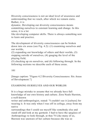 Diversity consciousness is not an ideal level of awareness and
understanding that we reach, after which we remain static.
Rather, it is
dynamic. Developing our diversity consciousness means
committing ourselves to constant learning and change. In this
sense, it is a lot
like developing computer skills. There is always something new
to learn and practice.
The development of diversity consciousness can be broken
down into six areas (see Fig. 4.2): (1) examining ourselves and
our worlds,
(2) expanding our knowledge of others and their worlds, (3)
stepping outside of ourselves, (4) gauging the level of the
playing field,
(5) checking up on ourselves, and (6) following through. In the
following sections we describe each of these areas.
101
[Image caption: "Figure 4.2 Diversity Consciousness: Six Areas
of Development."]
EXAMINING OURSELVES AND OUR WORLDS
It is a huge mistake to assume that we already have full
knowledge of our own history and culture. Zora Neale Hurston,
a well-known
writer and anthropologist, stated: "I couldn't see it [culture] for
wearing it. It was only when I was off in college, away from my
native
surroundings that I could see myself like somebody else and
stand off and look at my garment. I had to have the spyglass of
Anthropology to look through, at that."8 Like many of us,
Hurston was unaware of her culture because she was so
 