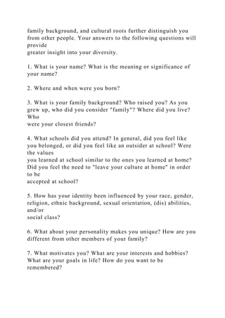 family background, and cultural roots further distinguish you
from other people. Your answers to the following questions will
provide
greater insight into your diversity.
1. What is your name? What is the meaning or significance of
your name?
2. Where and when were you born?
3. What is your family background? Who raised you? As you
grew up, who did you consider "family"? Where did you live?
Who
were your closest friends?
4. What schools did you attend? In general, did you feel like
you belonged, or did you feel like an outsider at school? Were
the values
you learned at school similar to the ones you learned at home?
Did you feel the need to "leave your culture at home" in order
to be
accepted at school?
5. How has your identity been influenced by your race, gender,
religion, ethnic background, sexual orientation, (dis) abilities,
and/or
social class?
6. What about your personality makes you unique? How are you
different from other members of your family?
7. What motivates you? What are your interests and hobbies?
What are your goals in life? How do you want to be
remembered?
 